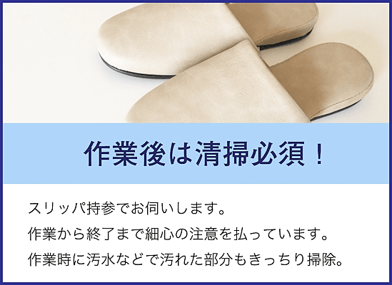 スリッパ持参でお伺いします。作業から終了まで細心の注意を払って作業します。作業時に汚水などで汚れた部分もキッチリ掃除して、お渡しします。